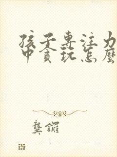 孩子专注力不集中贪玩怎么办