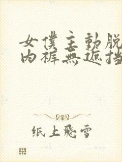 女仆主动脱内衣内裤无遮挡