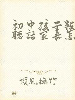 初中孩子叛逆不听话家长怎么办