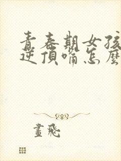 青春期女孩子叛逆顶嘴怎么办