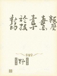 对于青春叛逆期的孩子怎么办