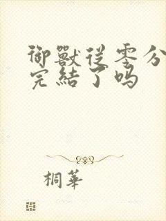 御兽从零分开始完结了吗