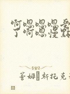 啊嗯嗯嗯受不了了啊嗯慢点