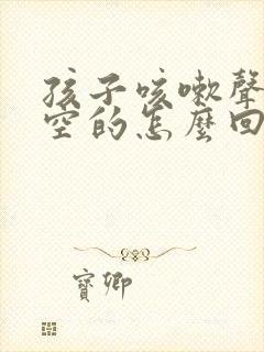 孩子咳嗽声音空空的怎么回事