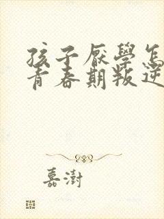 孩子厌学怎么办青春期叛逆