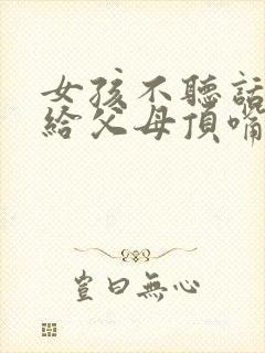 女孩不听话叛逆给父母顶嘴怎么办