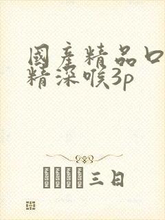 国产精品口爆吞精深喉3p