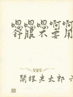 嗯嗯嗯啊啊啊好舒服不要用力一点