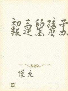 初三的孩子厌学叛逆怎么办