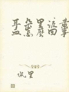 耳朵里流黄水流血怎么回事