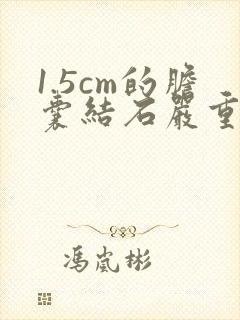 1.5cm的胆囊结石严重吗