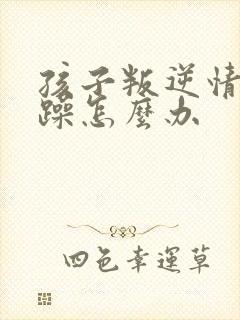 孩子叛逆情绪暴躁怎么办