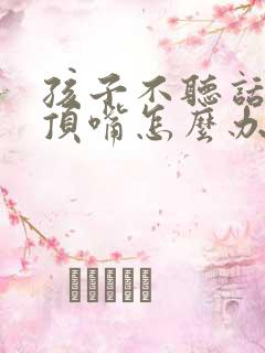 孩子不听话总是顶嘴怎么办