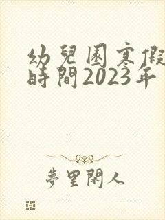 幼儿园寒假放假时间2023年