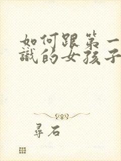 如何跟第一次认识的女孩子聊天