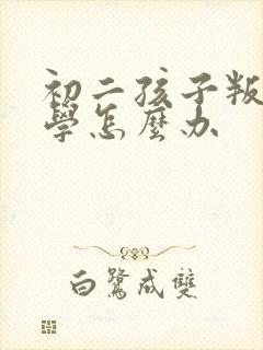 初二孩子叛逆厌学怎么办