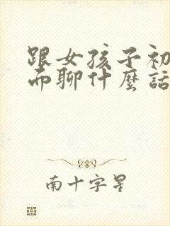 跟女孩子初次见面聊什么话题