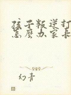 孩子叛逆打父母怎么办家长该如何处理