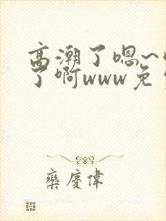 高潮了嗯~喷水了啊www免费视频