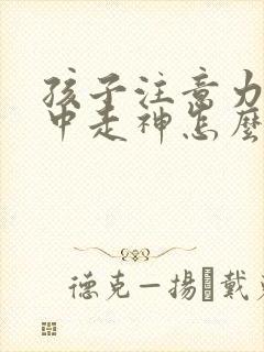 孩子注意力不集中走神怎么回事