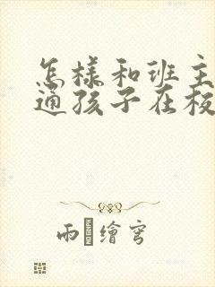 怎样和班主任沟通孩子在校情况