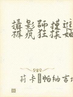 摄影师摸进她内裤疯狂揉她