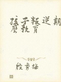 孩子叛逆期要怎么教育