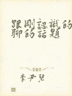 跟刚认识的女生聊的话题