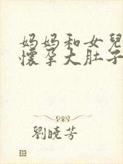 妈妈和女儿一起怀孕大肚子小说