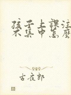 孩子上课注意力不集中怎么改善