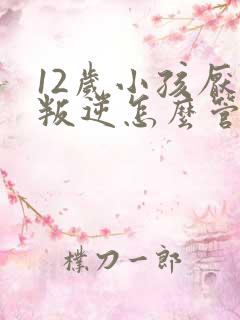 12岁小孩厌学叛逆怎么管教