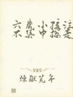 六岁小孩注意力不集中总走神