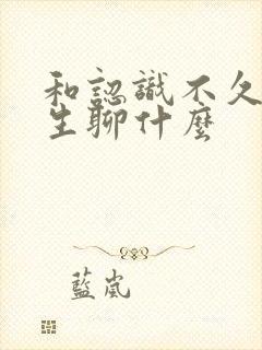 和认识不久的女生聊什么