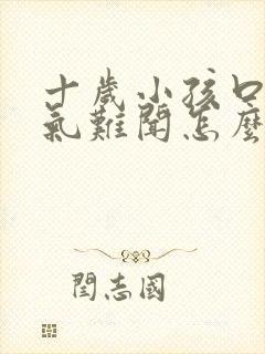 十岁小孩口臭出气难闻怎么解决