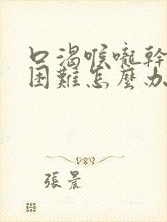 口渴喉咙干吞咽困难怎么办