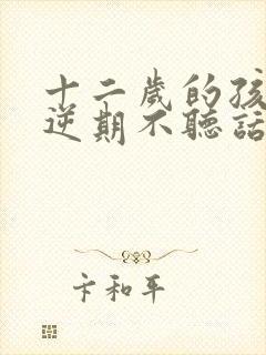 十二岁的孩子叛逆期不听话怎么办男孩