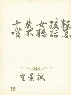 十岁女孩叛逆顶嘴不听话怎么办