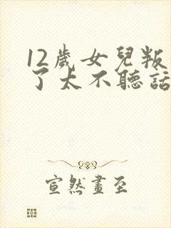 12岁女儿叛逆了太不听话怎么办