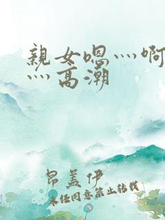 亲女嗯灬啊灬快灬高潮