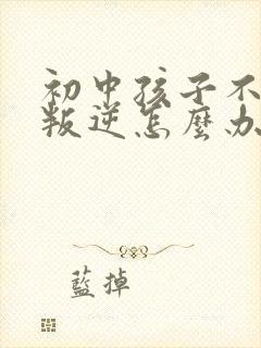 初中孩子不听话叛逆怎么办家长如何教育