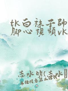 tk白袜子帅哥脚心视频vk