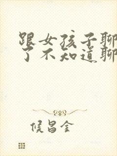 跟女孩子聊天久了不知道聊什么