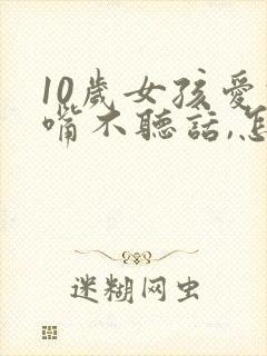 10岁女孩爱顶嘴不听话,怎样教育