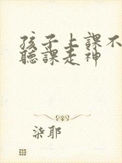 孩子上课不认真听课走神