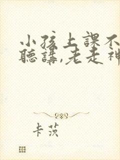 小孩上课不认真听讲,老走神,怎么办