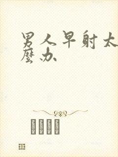 男人早射太快怎么办