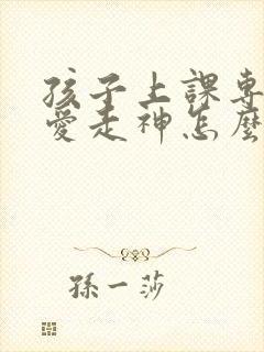 孩子上课专注力爱走神怎么办