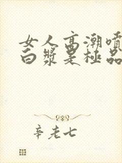 女人高潮喷水出白浆是极品吗