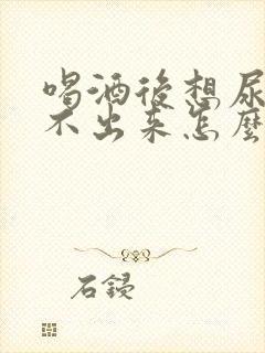 喝酒后想尿却尿不出来怎么回事