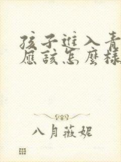 孩子进入青春期应该怎么样教育